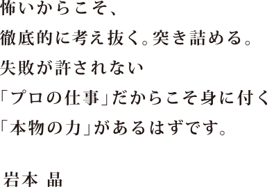 怖いからこそ、徹底的に考え抜く。突き詰める。失敗が許されない「プロの仕事」だからこそ身につく「本物の力」があるはずです。