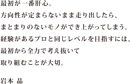 最初が一番肝心。方向性が定まらないまま走り出したら、まとまりのないモノが出来上がってしまう。経験があるプロと同じレベルを目指すには、最初から全力で考え抜いて取り組むことが大切。