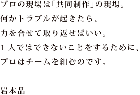 プロの現場は「共同制作」の現場。 何かトラブルが起きたら、 力を合せて取り返せばいい。 1人ではできないことをするために、 プロはチームを組むのです。