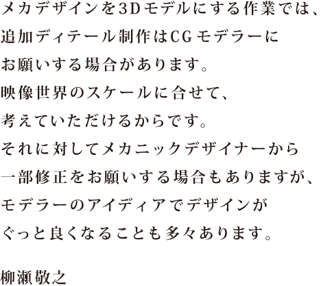 メカデザインを3Dモデルにする作業では、追加ディテール制作はCGモデラーにお願いする場合があります。映像世界のスケールに合せて、考えていただけるからです。それに対してメカニックデザイナーから一部修正をお願いする場合もありますが、モデラーのアイディアでデザインがぐっと良くなることも多々あります。 