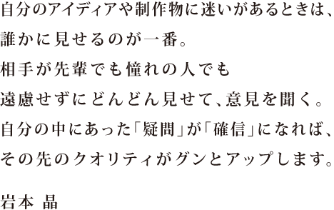 自分のアイディアや制作物に迷いがあるときは、誰かに見せるのが一番。相手が先輩でも憧れの人でも遠慮せずにどんどん見せて、意見を聞く。自分の中にあった「疑問」が「確信」になれば、その先のクオリティがグンとアップします。