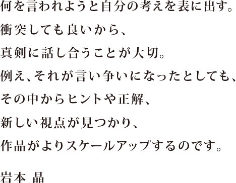 何を言われようと自分の考えを表に出す。 衝突しても良いから、 真剣に話し合うことが大切。 例え、それが言い争いになったとしても、 その中からヒントや正解、新しい視点が見つかり、 作品がよりスケールアップするのです。