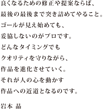 良くなるための修正や提案ならば、最後の最後まで突き詰めてやること。ゴールが見え始めても、妥協しないのがプロです。どんなタイミングでもクオリティを守りながら、作品を進化させていく。それが人の心を動かす作品への近道となるのです。