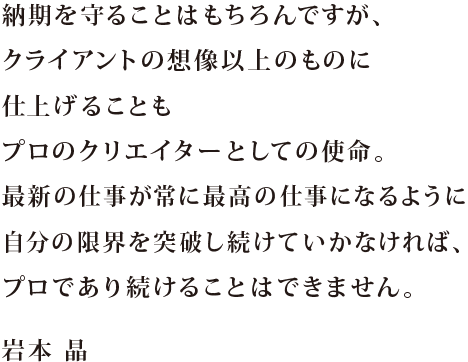 納期を守ることはもちろんですが、 クライアントの想像以上のものに仕上げることも プロのクリエイターとしての使命。 最新の仕事が常に最高の仕事になるように 自分の限界を突破し続けていかなければ、 プロであり続けることはできません。 