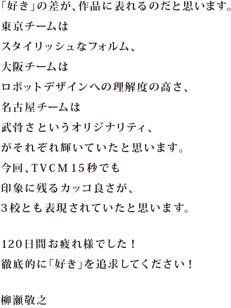 自分たちが持つ個性を大切にすること。東京チームは技術力の高さと近未来の表現力。大阪チームは主張する勇気とロボット構造の描写力。名古屋チームは設定・演出の強さとアクションセンス。プロは苦手を無くすことはもちろん、強みを活かすことで、唯一無二の作品をつくり上げます。本当の戦いはこれからです！この120日間を誇りに、自分の道を突き進んでください！