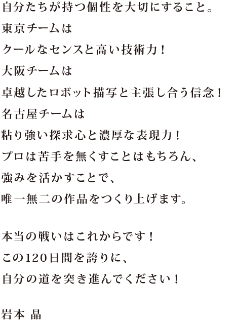 「好き」の差が、作品に表れるのだと思います。東京チームはスタイリッシュなフォルム、大阪チームはロボットデザインへの理解度の高さ、名古屋チームは武骨さというオリジナリティ、がそれぞれ輝いていたと思います。今回、TVCM15秒でも印象に残るカッコ良さが、3校とも表現されていたと思います。徹底的に「好き」を追求してください！