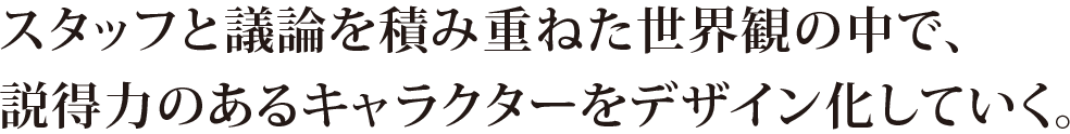 スタッフと議論を積み重ねた世界観の中で、説得力のあるキャラクターをデザイン化していく。