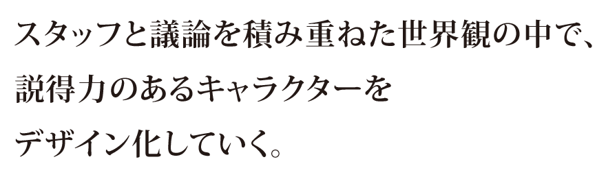 スタッフと議論を積み重ねた世界観の中で、説得力のあるキャラクターをデザイン化していく。