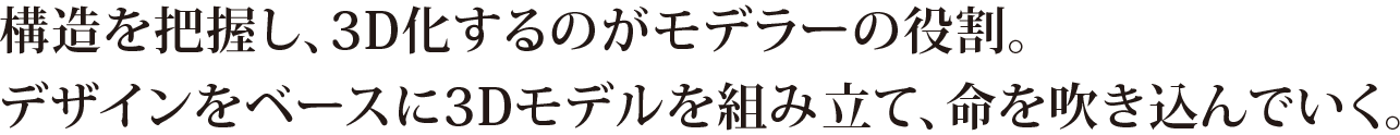 構造を把握し、3D化するのがモデラーの役割。デザインをベースに3Dモデルを組み立て、命を吹き込んでいく。