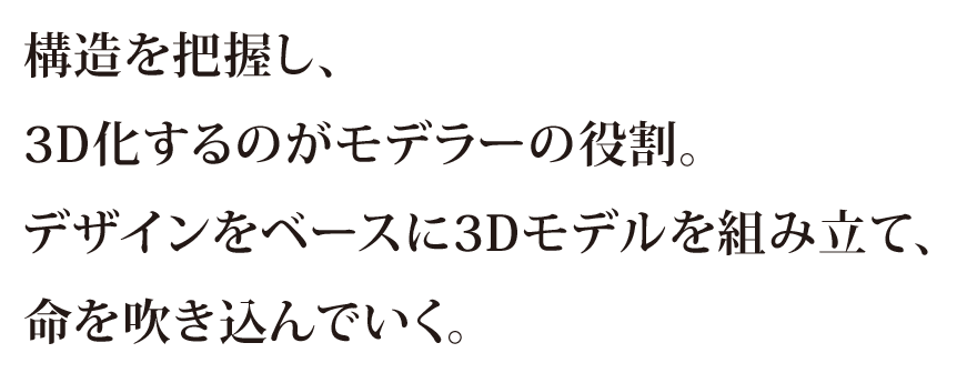 構造を把握し、3D化するのがモデラーの役割。デザインをベースに3Dモデルを組み立て、命を吹き込んでいく。