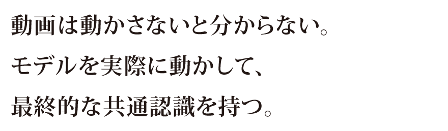 動画は動かさないと分からない。モデルを実際に動かして、最終的な共通認識を持つ。