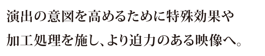 演出の意図を高めるために特殊効果や加工処理を施し、より迫力のある映像へ。