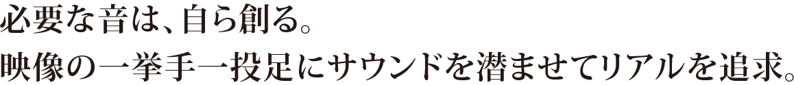 必要な音は、自ら創る。映像の一挙手一投足にサウンドを潜ませてリアルを追求。