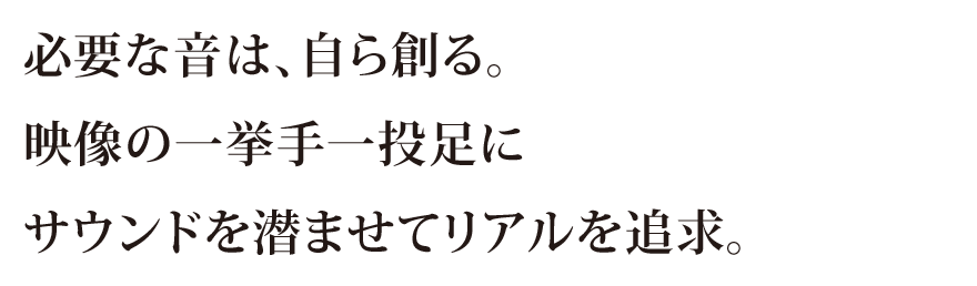 必要な音は、自ら創る。映像の一挙手一投足にサウンドを潜ませてリアルを追求。