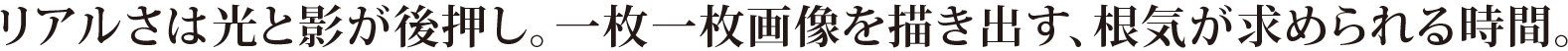 リアルさは光と影が後押し。一枚一枚画像を描き出す、今期が求められる時間。