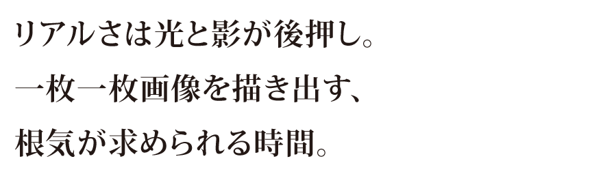 リアルさは光と影が後押し。一枚一枚画像を描き出す、今期が求められる時間。