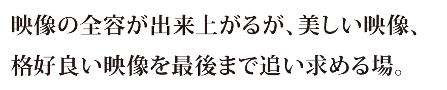 映像の全容が出来上がるが、美しい映像、格好良い映像を最後まで追い求める場。