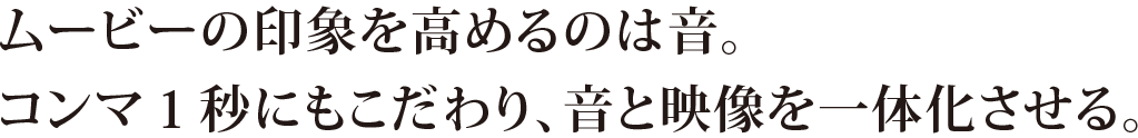 ムービーの印象を高めるのは音。コンマ1秒にもこだわり、音と映像を一体化させる。