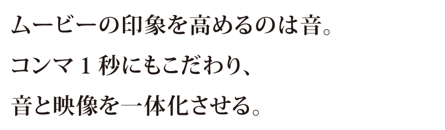 ムービーの印象を高めるのは音。コンマ1秒にもこだわり、音と映像を一体化させる。