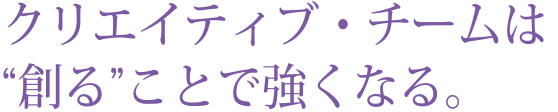 クリエイティブ・チームは“創る”ことで強くなる。