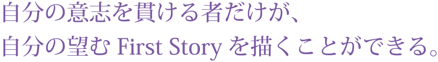 自分の意志を貫ける者だけが、
自分の望むFirst Storyを描くことができる。