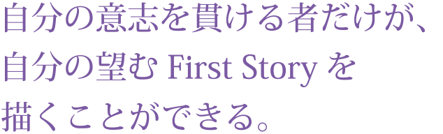 自分の意志を貫ける者だけが、
自分の望むFirst Storyを描くことができる。