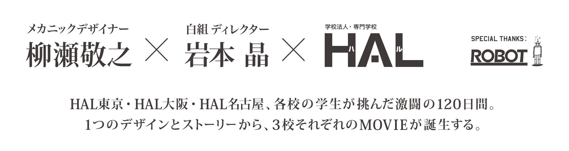 柳瀬敬之×岩本晶×HAL SPECIAL THANKS ROBOT  HAL東京・HAL大阪・HAL名古屋、各校の学生が挑んだ激闘の120日間。1つのデザインとストーリーから、3校それぞれのMOVIEが誕生する。