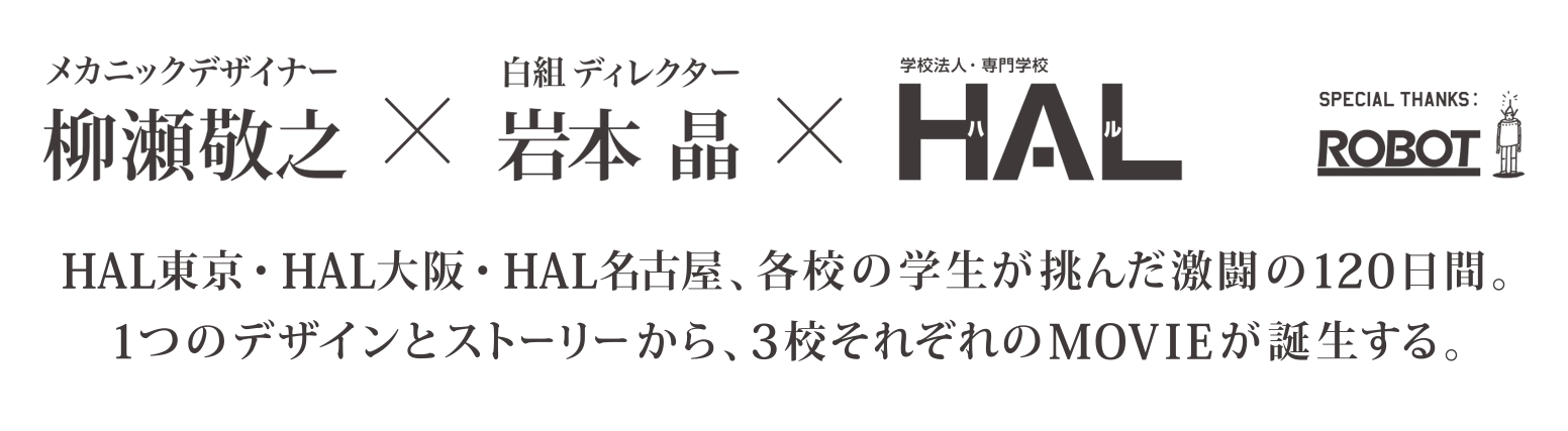 柳瀬敬之×岩本晶×HAL SPECIAL THANKS ROBOT  HAL東京・HAL大阪・HAL名古屋、各校の学生が挑んだ激闘の120日間。1つのデザインとストーリーから、3校それぞれのMOVIEが誕生する。