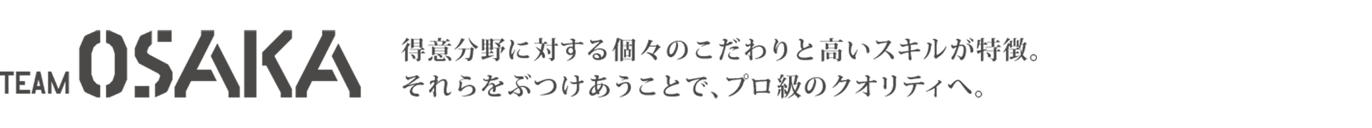 TEAM OSAKA 得意分野に対する個々のこだわりと高いスキルが特徴。それらをぶつけあうことで、プロ級のクオリティへ。