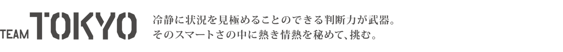 TEAM TOKYO 冷静に状況を見極めることのできる判断力が武器。そのスマートさの中に熱き情熱を秘めて、挑む。