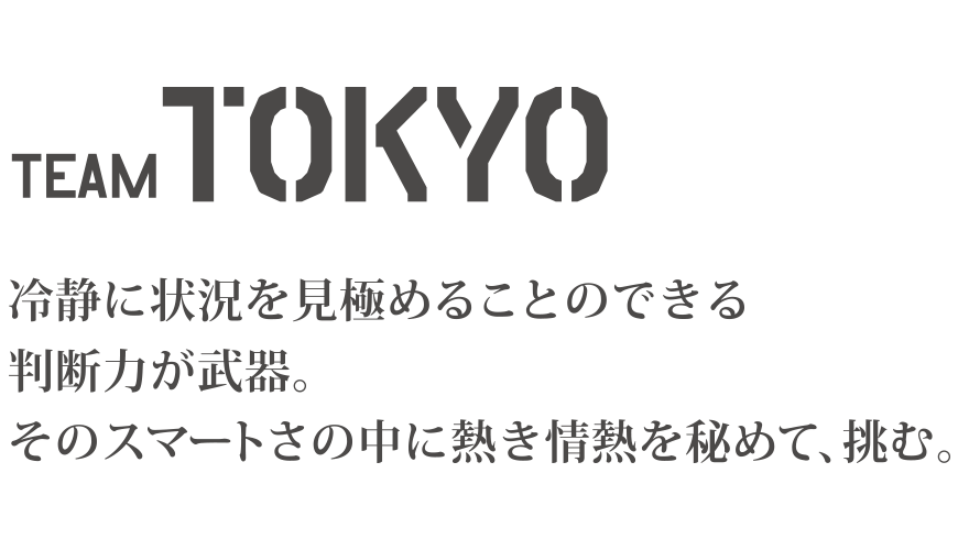 TEAM TOKYO 冷静に状況を見極めることのできる判断力が武器。そのスマートさの中に熱き情熱を秘めて、挑む。