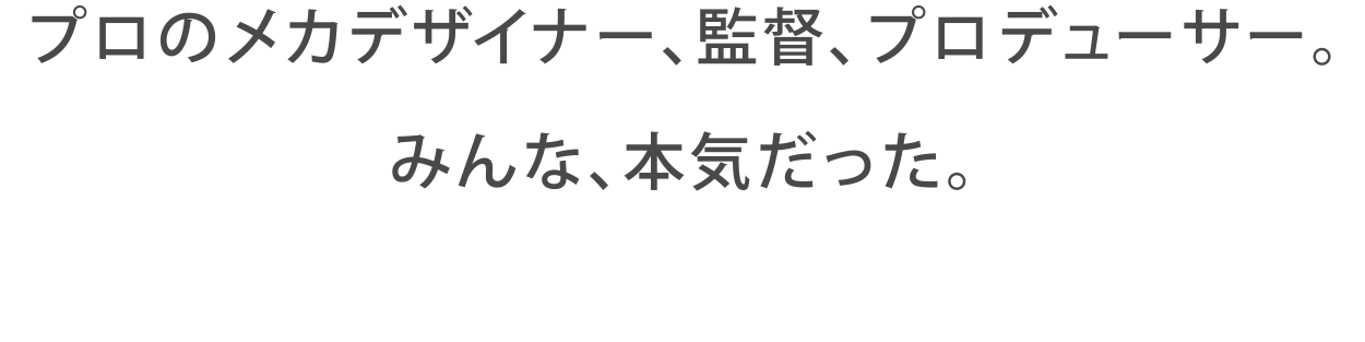 プロのメカデザイナー、監督、プロデューサー。みんな、本気だった。