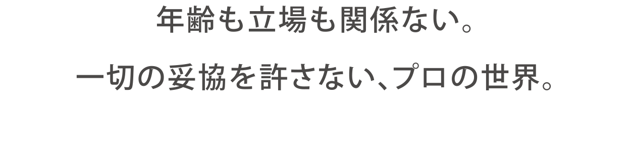 年齢も立場も関係ない。一切の妥協を許さない、プロの世界。