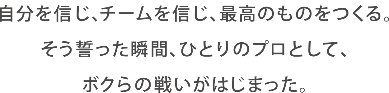 『自分を信じ、チームを信じ、最高のものをつくる。そう誓った瞬間、ひとりのプロとして、ボクらの戦いがはじまった。